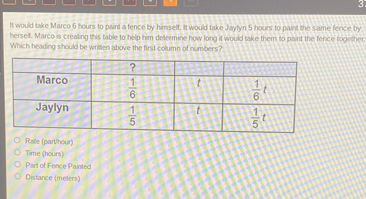 It would take Marco 6 hours to paint a fence by himself. It would take Jaylyn 5 hours to paint the same fence by herself. Marco is creating this table to help him determine how long it would take them to paint the fence together. Which heading should be written above the first column of numbers?
\begin{tabular}{|c|c|c|c|}
\hline & \( ? \) & & 2 \\
\hline Marco & \( \frac{1}{6} \) & \( t \) & \( \frac{1}{6} t \) \\
\hline Jaylyn & \( \frac{1}{5} \) & \( t \) & \( \frac{1}{5} t \) \\
\hline
\end{tabular}
Rate (parthour)
Time (hours)
Part of Fence Painted
Distance (meters)