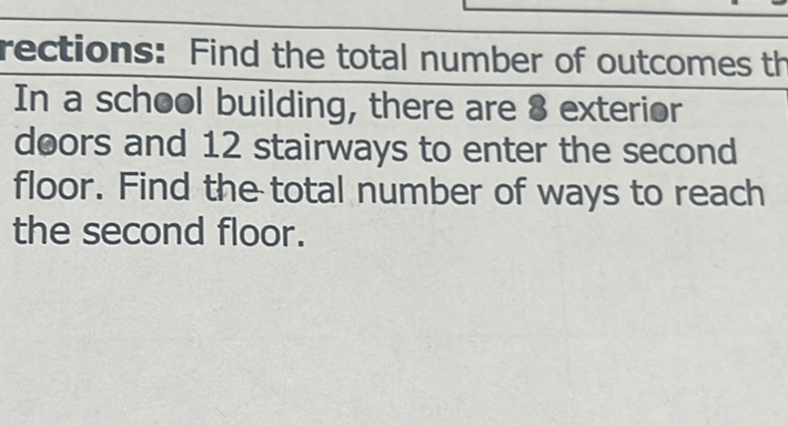 rections: Find the total number of outcomes th
In a school building, there are 8 exterior
doors and 12 stairways to enter the second
floor. Find the total number of ways to reach the second floor.