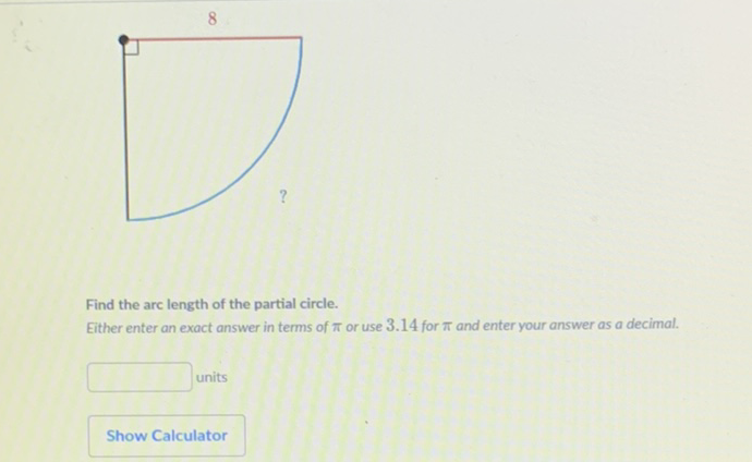 Find the arc length of the partial circle.
Either enter an exact answer in terms of \( \pi \) or use \( 3.14 \) for \( \pi \) and enter your answer as a decimal.
units
Show Calculator