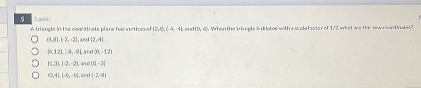 \( 5 \quad 1 \) point
A triangle in the coordinate plane has vertices of \( (2,6),(-4,-4) \), and \( (0,6) \), When the triangle is dilated with a scale factor of \( 1 / 2 \), what are the new coordinates?
\( (4,8),(-2,-2) \), and \( (2,4) \)
\( (4,12),(-8,-8) \), and \( (0,-12) \)
\( (1,3),(-2,-2) \), and \( (0,-3) \)
\( (0,4),(-6,-6) \), and \( (-2,8) \)