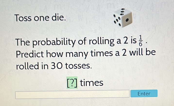 Toss one die.
The probability of rolling a 2 is \( \frac{1}{6} \). Predict how many times a 2 will be rolled in 30 tosses.
[?] times