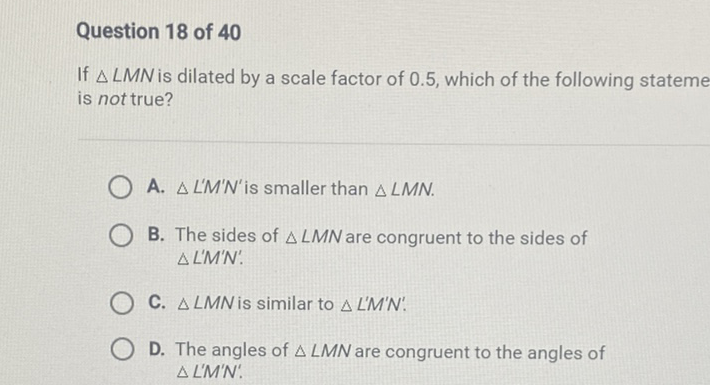 Question 18 of 40
If \( \triangle L M N \) is dilated by a scale factor of \( 0.5 \), which of the following stateme is not true?
A. \( \triangle L^{\prime} M^{\prime} N^{\prime} \) is smaller than \( \triangle L M N \).
B. The sides of \( \triangle L M N \) are congruent to the sides of \( \Delta L^{\prime} M^{\prime} N \) '.
C. \( \triangle L M N \) is similar to \( \triangle L^{\prime} M^{\prime} N \) '.
D. The angles of \( \triangle L M N \) are congruent to the angles of \( \triangle L^{\prime} M^{\prime} N^{\prime} \).