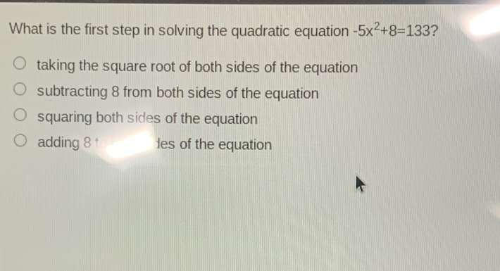 What is the first step in solving the quadratic equation \( -5 x^{2}+8=133 ? \)
taking the square root of both sides of the equation
subtracting 8 from both sides of the equation
squaring both sides of the equation
adding 8
les of the equation