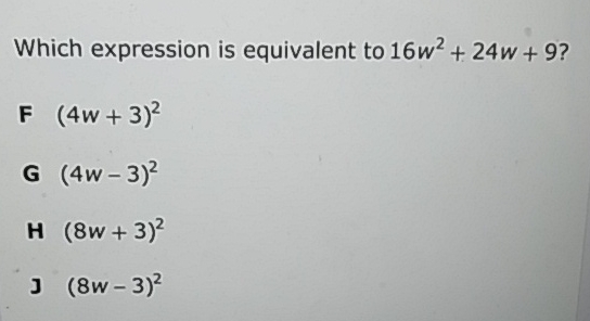 Which expression is equivalent to \( 16 w^{2}+24 w+9 ? \)
F \( (4 w+3)^{2} \)
G \( (4 w-3)^{2} \)
H \( (8 w+3)^{2} \)
] \( (8 w-3)^{2} \)