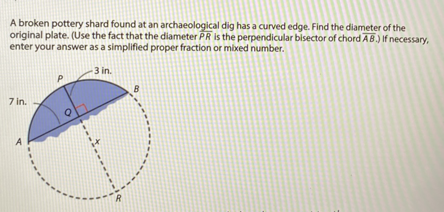 A broken pottery shard found at an archaeological dig has a curved edge. Find the diameter of the original plate. (Use the fact that the diameter \( \overline{P R} \) is the perpendicular bisector of chord \( \overline{A B} \).) If necessary, enter your answer as a simplified proper fraction or mixed number.