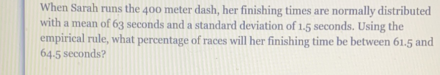When Sarah runs the 400 meter dash, her finishing times are normally distributed with a mean of 63 seconds and a standard deviation of \( 1.5 \) seconds. Using the empirical rule, what percentage of races will her finishing time be between \( 61.5 \) and \( 64.5 \) seconds?