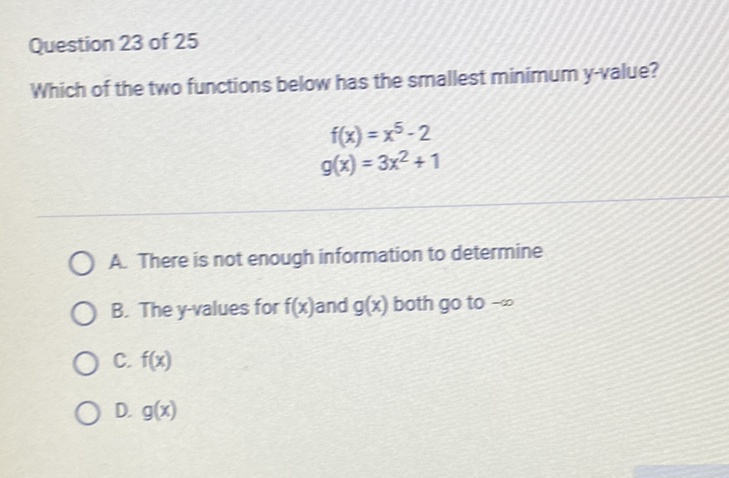 Question 23 of 25
Which of the two functions below has the smallest minimum y-value?
\[
\begin{array}{c}
f(x)=x^{5}-2 \\
g(x)=3 x^{2}+1
\end{array}
\]
A. There is not enough information to determine
B. The \( y \)-values for \( f(x) \) and \( g(x) \) both \( g \circ \) to \( -\infty \)
C. \( f(x) \)
D. \( g(x) \)