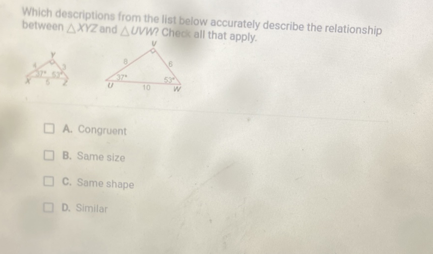 Which descriptions from the list below accurately describe the relationship between \( \triangle X Y Z \) and \( \triangle U V W \) Check all that apply.
A. Congruent
B. Same size
C. Same shape
D. Similar