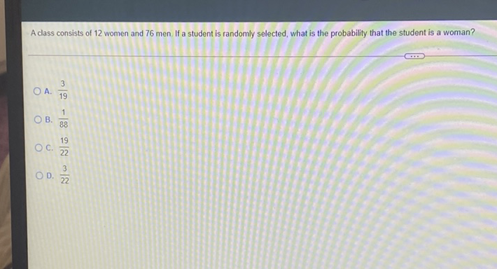 A class consists of 12 women and 76 men. If a student is randomly selected, what is the probability that the student is a woman?
A. \( \frac{3}{19} \)
B. \( \frac{1}{88} \)
C. \( \frac{19}{22} \)
D. \( \frac{3}{22} \)