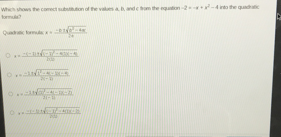 Which shows the correct substitution of the values \( a, b \), and \( c \) from the equation \( -2=-x+x^{2}-4 \) into the quadratic formula?
Quadratic formula: \( x=\frac{-b \pm \sqrt{b^{2}-4 a c}}{2 a} \)
\( x=\frac{-(-1) \pm \sqrt{(-1)^{2}-4(1)(-4)}}{2(1)} \)
\( x=\frac{-1 \pm \sqrt{1^{2}-4(-1)(-4)}}{2(-1)} \)
\( x=\frac{-1 \pm \sqrt{(1)^{2}-4(-1)(-2)}}{2(-1)} \)
\( x=\frac{-(-1) \pm \sqrt{(-1)^{2}-4(1)(-2)}}{2(1)} \)