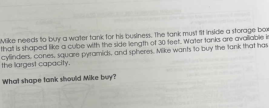Mike needs to buy a water tank for his business. The tank must fit inside a storage box that is shaped like a cube with the side length of 30 feet. Water tanks are available i cylinders, cones, square pyramids, and spheres. Mike wants to buy the tank that has the largest capacity.
What shape tank should Mike buy?