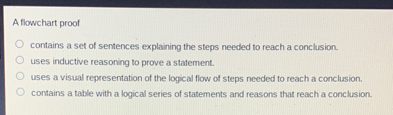 A flowchart proof
contains a set of sentences explaining the steps needed to reach a conclusion.
uses inductive reasoning to prove a statement.
uses a visual representation of the logical flow of steps needed to reach a conclusion.
contains a table with a logical series of statements and reasons that reach a conclusion.