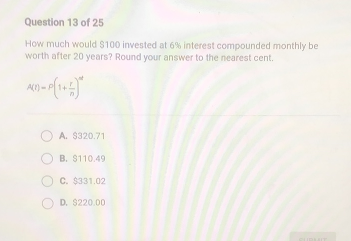 Question 13 of 25
How much would \( \$ 100 \) invested at \( 6 \% \) interest compounded monthly be worth after 20 years? Round your answer to the nearest cent.
\[
A(t)=P\left(1+\frac{r}{n}\right)^{n t}
\]
A. \( \$ 320.71 \)
B. \( \$ 110.49 \)
C. \( \$ 331.02 \)
D. \( \$ 220.00 \)