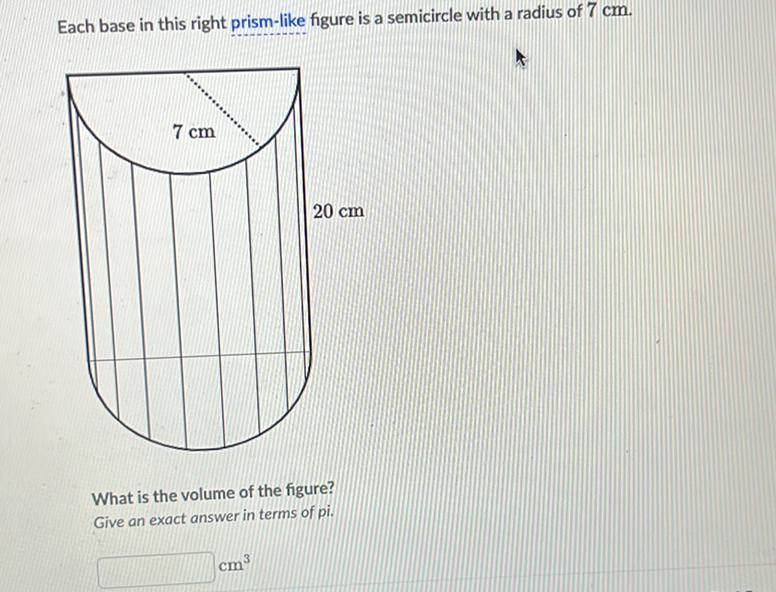 Each base in this right prism-like figure is a semicircle with a radius of \( 7 \mathrm{~cm} \).
What is the volume of the figure?
Give an exact answer in terms of pi.
\( \mathrm{cm}^{3} \)