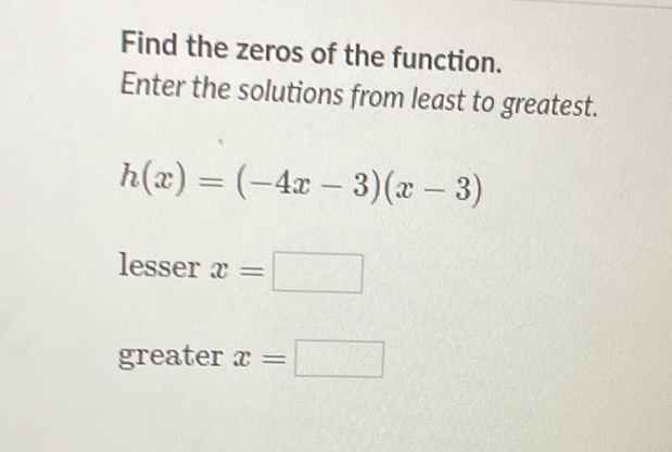 Find the zeros of the function. Enter the solutions from least to greatest.
\[
h(x)=(-4 x-3)(x-3)
\]
lesser \( x= \)
greater \( x= \)