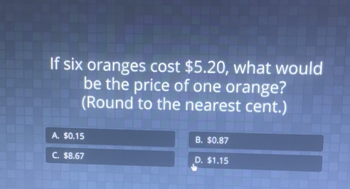 If six oranges cost \( \$ 5.20 \), what would be the price of one orange? (Round to the nearest cent.)
\begin{tabular}{|l|l|}
\hline A. \( \$ 0.15 \) & B. \( \$ 0.87 \) \\
\hline C. \( \$ 8.67 \) & D. \( \$ 1.15 \) \\
\hline
\end{tabular}