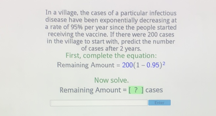 In a village, the cases of a particular infectious disease have been exponentially decreasing at a rate of \( 95 \% \) per year since the people started receiving the vaccine. If there were 200 cases in the village to start with, predict the number of cases after 2 years.
First, complete the equation:
Remaining Amount \( =200(1-0.95)^{2} \)
Now solve.
Remaining Amount \( =[?] \) cases