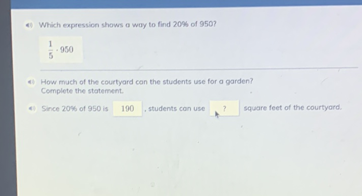 4) Which expression shows a way to find \( 20 \% \) of 950 ?
\[
\frac{1}{5} \cdot 950
\]
4) How much of the courtyard can the students use for a garden? Complete the statement.
4) Since \( 20 \% \) of 950 is 190 , students can use ? square feet of the courtyard.