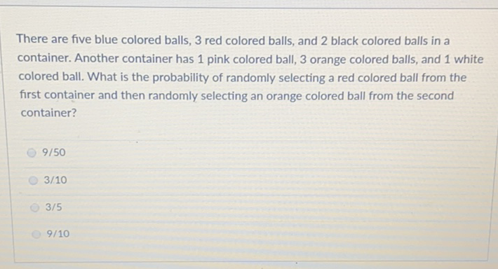 There are five blue colored balls, 3 red colored balls, and 2 black colored balls in a container. Another container has 1 pink colored ball, 3 orange colored balls, and 1 white colored ball. What is the probability of randomly selecting a red colored ball from the first container and then randomly selecting an orange colored ball from the second container?
\( 9 / 50 \)
\( 3 / 10 \)
\( 3 / 5 \)
\( 9 / 10 \)