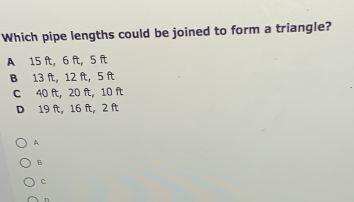 Which pipe lengths could be joined to form a triangle?
A \( 15 \mathrm{ft}, 6 \mathrm{t}, 5 \mathrm{ft} \)
B \( 13 \mathrm{ft}, 12 \mathrm{ft}, 5 \mathrm{ft} \)
C \( 40 \mathrm{ft}, 20 \mathrm{ft}, 10 \mathrm{ft} \)
D \( 19 \mathrm{ft}, 16 \mathrm{ft}, 2 \mathrm{ft} \)
A
B
C