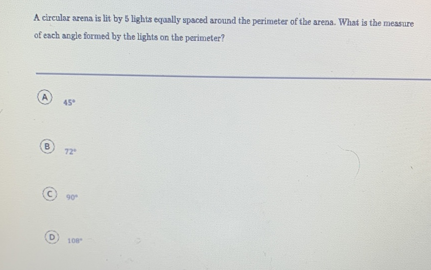 A circular arena is lit by 5 lights equally spaced around the perimeter of the arena. What is the measure of each angle formed by the lights on the perimeter?
(A) \( 45^{\circ} \)
(B) \( 72^{\circ} \)
(C) \( 90^{\circ} \)
(D) \( 108^{\circ} \)