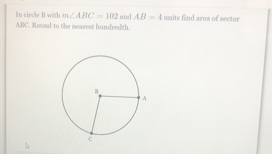 In circle \( B \) with \( m \angle A B C=102 \) and \( A B=4 \) units find area of sector \( \mathrm{ABC} \). Round to the nearest hundredth.