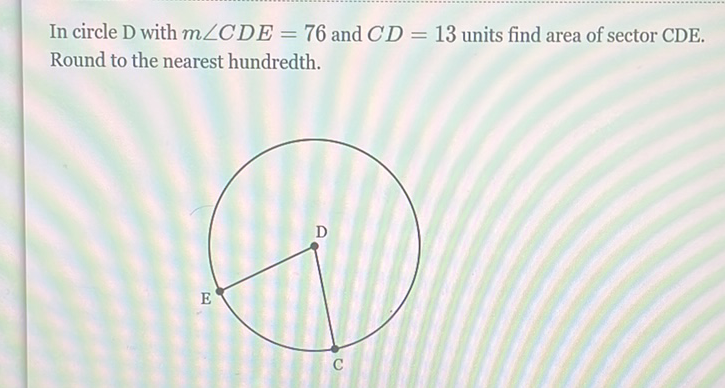 In circle D with \( m \angle C D E=76 \) and \( C D=13 \) units find area of sector CDE. Round to the nearest hundredth.