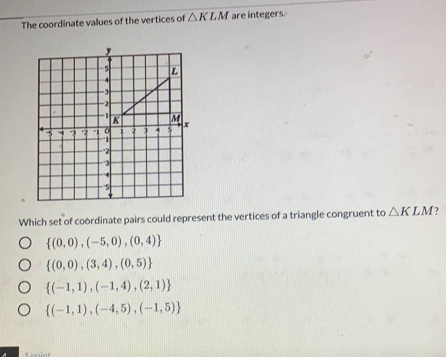 The coordinate values of the vertices of \( \triangle K L M \) are integers:
Which set of coordinate pairs could represent the vertices of a triangle congruent to \( \triangle K L M \) ?
\( \{(0,0),(-5,0),(0,4)\} \)
\( \{(0,0),(3,4),(0,5)\} \)
\( \{(-1,1),(-1,4),(2,1)\} \)
\( \{(-1,1),(-4,5),(-1,5)\} \)