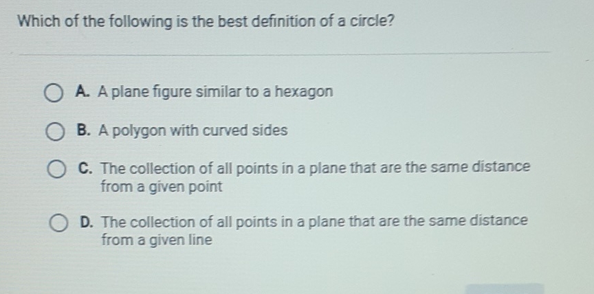 Which of the following is the best definition of a circle?
A. A plane figure similar to a hexagon
B. A polygon with curved sides
C. The collection of all points in a plane that are the same distance from a given point

D. The collection of all points in a plane that are the same distance from a given line