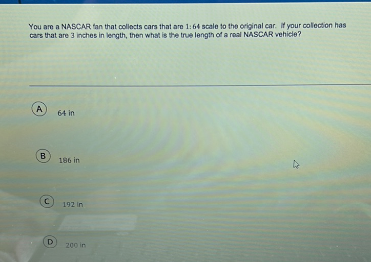 You are a NASCAR fan that collects cars that are 1: 64 scale to the original car. If your collection has cars that are 3 inches in length, then what is the true length of a real NASCAR vehicle?
(A) \( 64 \mathrm{in} \)
(B) 186 in
(C) 192 in
(D) 200 in