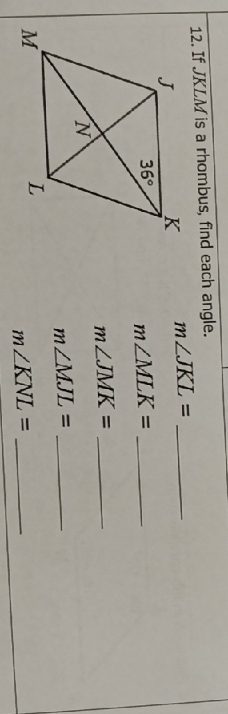 12. If \( J K L M \) is a rhombus, find each angle.
\[
\begin{array}{ll}
\text { m } \angle J K L= \\
& m \angle M L K= \\
& m \angle J M K= \\
& m \angle M J L= \\
m \angle K N L=
\end{array}
\]