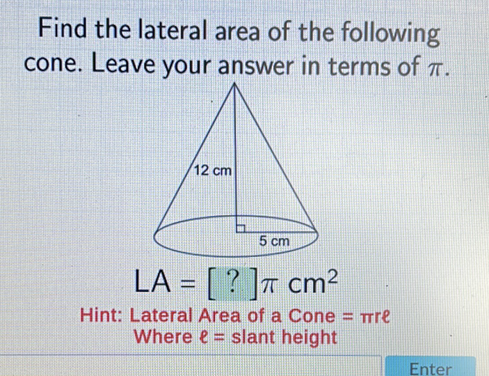 Find the lateral area of the following cone. Leave your answer in terms of \( \pi \).
Hint: Lateral Area of a Cone \( =\pi r e \)
Where \( \ell= \) slant height