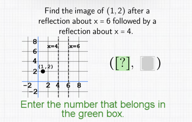 Find the image of \( (1,2) \) after a reflection about \( x=6 \) followed by a reflection about \( x=4 \).

Enter the number that belongs in the green box.
