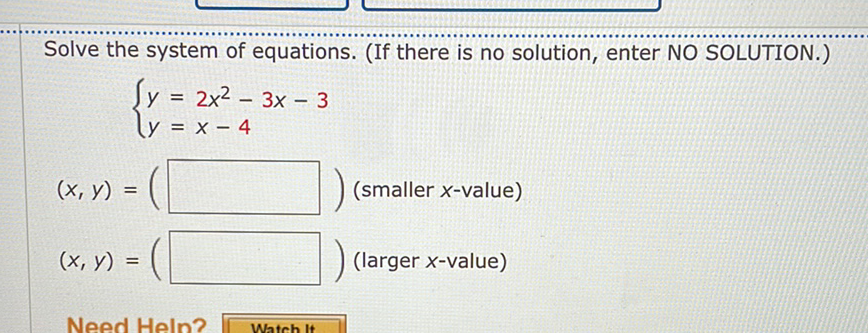 Solve the system of equations. (If there is no solution, enter NO SOLUTION.)
\[
\left\{\begin{array}{l}
y=2 x^{2}-3 x-3 \\
y=x-4
\end{array}\right.
\]
\( (x, y)=(\square)( \) smaller \( x \)-value \( ) \)
\( (x, y)=(\square)( \) larger \( x \)-value \( ) \)