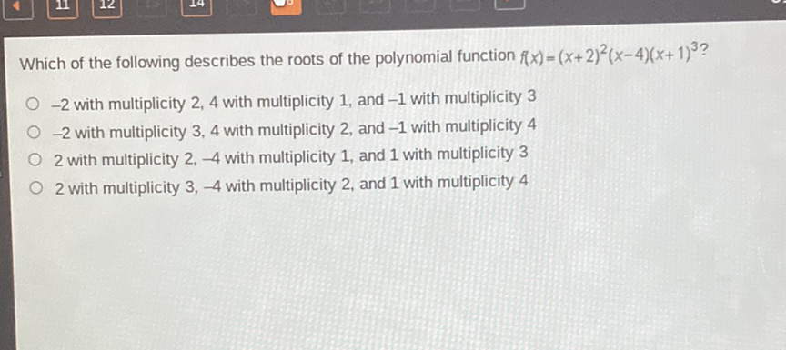 Which of the following describes the roots of the polynomial function \( f(x)=(x+2)^{2}(x-4)(x+1)^{3} \) ?
\( -2 \) with multiplicity 2,4 with multiplicity 1 , and \( -1 \) with multiplicity 3
\( -2 \) with multiplicity 3,4 with multiplicity 2 , and \( -1 \) with multiplicity 4
2 with multiplicity \( 2,-4 \) with multiplicity 1 , and 1 with multiplicity 3
2 with multiplicity \( 3,-4 \) with multiplicity 2 , and 1 with multiplicity 4