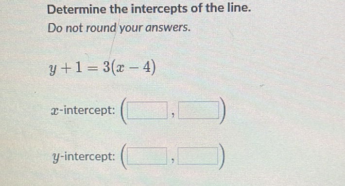 Determine the intercepts of the line.
Do not round your answers.
\[
y+1=3(x-4)
\]
\( x \)-intercept:
\( y \)-intercept: