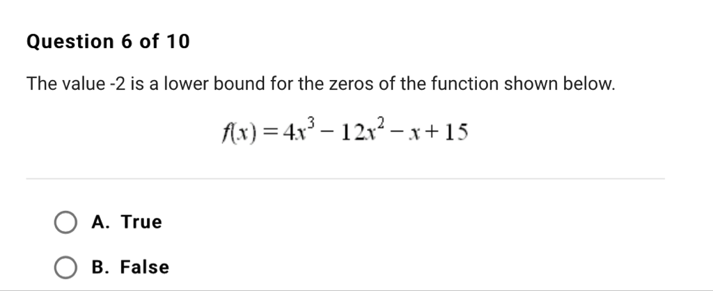 Question 6 of 10
The value \( -2 \) is a lower bound for the zeros of the function shown below.
\[
f(x)=4 x^{3}-12 x^{2}-x+15
\]
A. True
B. False