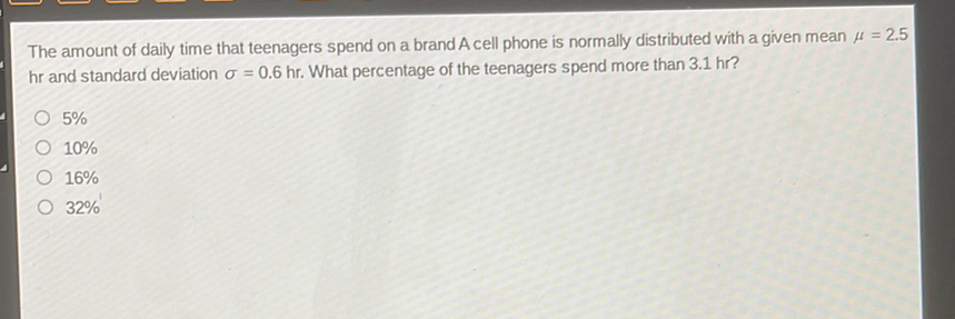 The amount of daily time that teenagers spend on a brand A cell phone is normally distributed with a given mean \( \mu=2.5 \) \( \mathrm{hr} \) and standard deviation \( \sigma=0.6 \mathrm{hr} \). What percentage of the teenagers spend more than \( 3.1 \mathrm{hr} \) ?
\( 5 \% \)
\( 10 \% \)
\( 16 \% \)
\( 32 \% \)