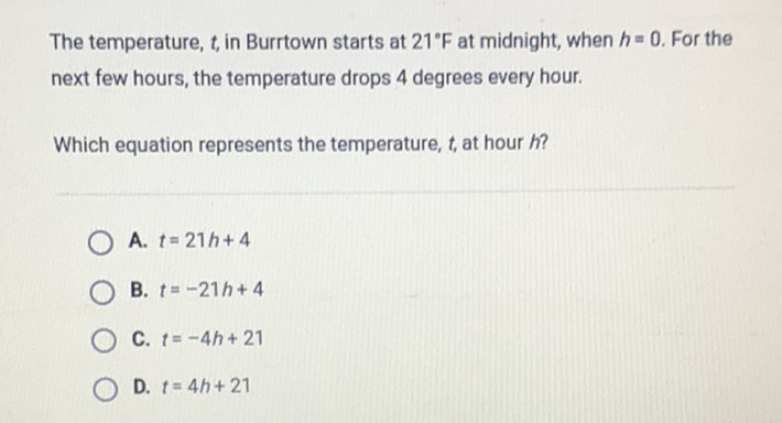 The temperature, \( t \), in Burrtown starts at \( 21^{\circ} \mathrm{F} \) at midnight, when \( h=0 \). For the next few hours, the temperature drops 4 degrees every hour.
Which equation represents the temperature, \( t \), at hour \( h \) ?
A. \( t=21 h+4 \)
B. \( t=-21 h+4 \)
C. \( t=-4 h+21 \)
D. \( t=4 h+21 \)