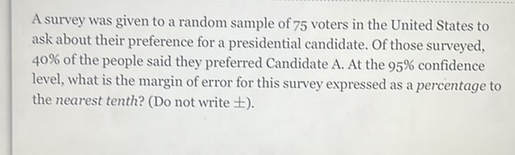 A survey was given to a random sample of 75 voters in the United States to ask about their preference for a presidential candidate. Of those surveyed, \( 40 \% \) of the people said they preferred Candidate A. At the \( 95 \% \) confidence level, what is the margin of error for this survey expressed as a percentage to the nearest tenth? (Do not write \( \pm \) ).