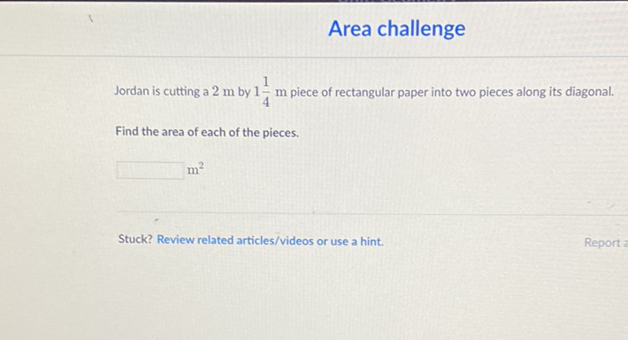 Area challenge
Jordan is cutting a \( 2 \mathrm{~m} \) by \( 1 \frac{1}{4} \mathrm{~m} \) piece of rectangular paper into two pieces along its diagonal.
Find the area of each of the pieces.
\( m^{2} \)
Stuck? Review related articles/videos or use a hint.
Report =