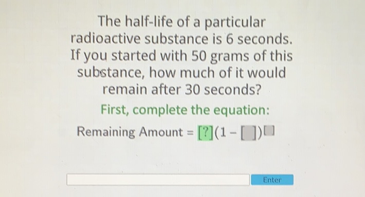 The half-life of a particular radioactive substance is 6 seconds. If you started with 50 grams of this substance, how much of it would remain after 30 seconds?
First, complete the equation:
Remaining Amount \( =[?](1-[])[] \)