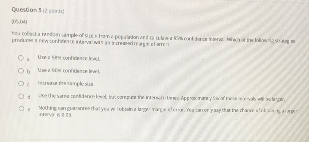 Question 5 (2 points)
(05.04)
You collect a random sample of size n from a population and calculate a \( 95 \% \) confidence interval. Which of the following strategies produces a new confidence interval with an increased margin of error?
a Use a \( 98 \% \) 'confidence level.
b Use a \( 90 \% \) confidence level.
c Increase the sample size.
d Use the same confidence level, but compute the interval \( n \) times. Approximately \( 5 \% \) of these intervals will be larger.
e Nothing can guarantee that you will obtain a larger margin of error. You can only say that the chance of obtaining a larger interval is \( 0.05 \).