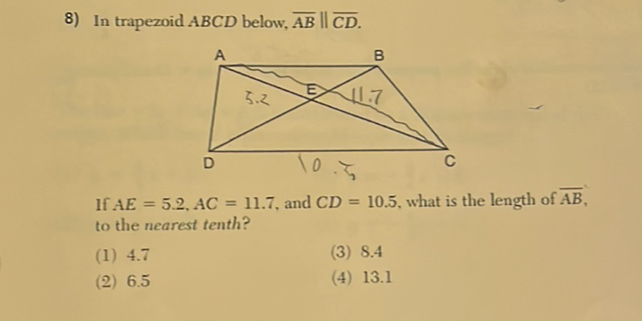 8) In trapezoid \( A B C D \) below, \( \overline{A B} \| \overline{C D} \).
If \( A E=5.2, A C=11.7 \), and \( C D=10.5 \), what is the length of \( \overline{A B} \), to the nearest tenth?
(1) \( 4.7 \)
(3) \( 8.4 \)
(2) \( 6.5 \)
(4) \( 13.1 \)