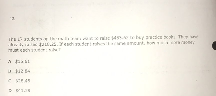 \( 12 . \)
The 17 students on the math team want to raise \( \$ 483.62 \) to buy practice books. They have already raised \( \$ 218.25 \). If each student raises the same amount, how much more money must each student raise?
A \( \$ 15.61 \)
B \( \$ 12.84 \)
C \( \$ 28.45 \)
D \( \$ 41.29 \)