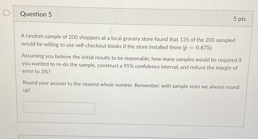 Question 5
5 pts
A random sample of 200 shoppers at a local grocery store found that 135 of the 200 sampled would be willing to use self-checkout kiosks if the store installed them \( (\hat{p}=0.675) \).
Assuming you believe the initial results to be reasonable, how many samples would be required if you wanted to re-do the sample, construct a \( 95 \% \) confidence interval, and reduce the margin of error to 3\%?

Round your answer to the nearest whole number. Remember: with sample sizes we always round up!