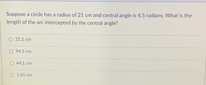 Suppose a circle has a radius of \( 21 \mathrm{~cm} \) and central angle is \( 4.5 \) radians. What is the length of the arc intercepted by the central angle?
\( 22.1 \mathrm{~cm} \)
\( 94.5 \mathrm{~cm} \)
\( 44.1 \mathrm{~cm} \)
\( 1.65 \mathrm{~cm} \)
