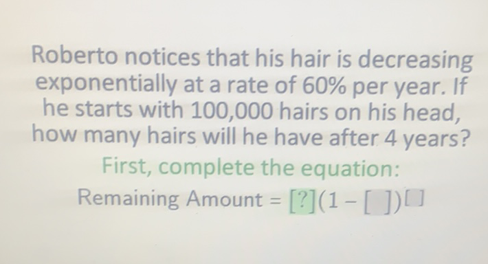 Roberto notices that his hair is decreasing exponentially at a rate of \( 60 \% \) per year. If he starts with 100,000 hairs on his head, how many hairs will he have after 4 years?
First, complete the equation:
Remaining Amount \( =[?](1-[])[] \)