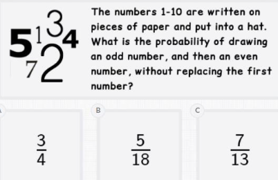 The numbers 1-10 are written on
pieces of paper and put into a hat.
What is the probability of drawing
an odd number, and then an even
number, without replacing the first
number?