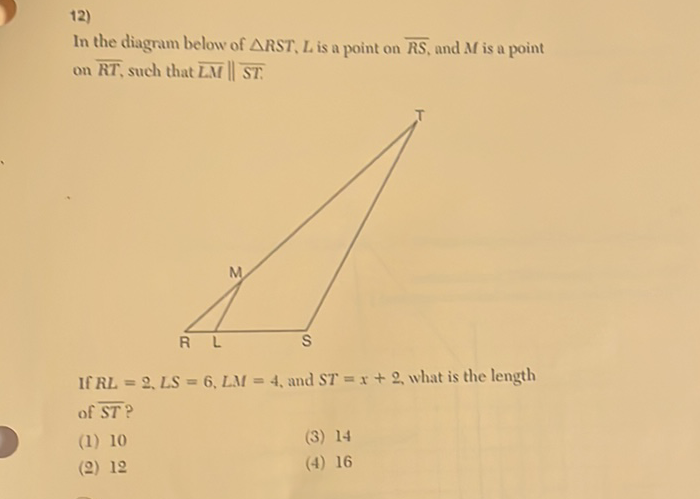 12)
In the diagram below of \( \triangle R S T, L \) is a point on \( \overline{R S} \), and \( M \) is a point on \( \overline{R T} \), such that \( \overline{L M} \| \overline{S T} \).

If \( R L=2, L S=6, L M=4 \), and \( S T=x+2 \), what is the length of \( \overline{S T} \) ?
(1) 10
(3) 14
(ㅇ) 12
(4) 16